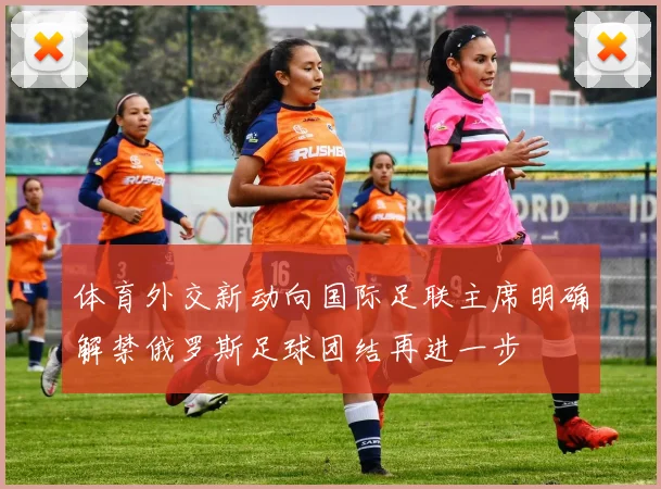 体育外交新动向国际足联主席明确解禁俄罗斯足球团结再进一步