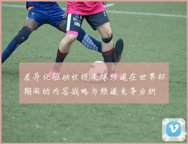 差异化驱动收视足球频道在世界杯期间的内容战略与频道竞争分析
