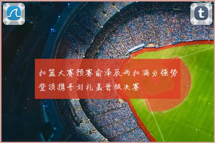 扣篮大赛预赛俞泽辰两扣满分强势登顶携手刘礼嘉晋级决赛