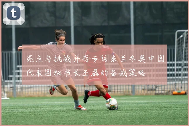 亮点与挑战并存专访米兰冬奥中国代表团秘书长王磊的备战策略