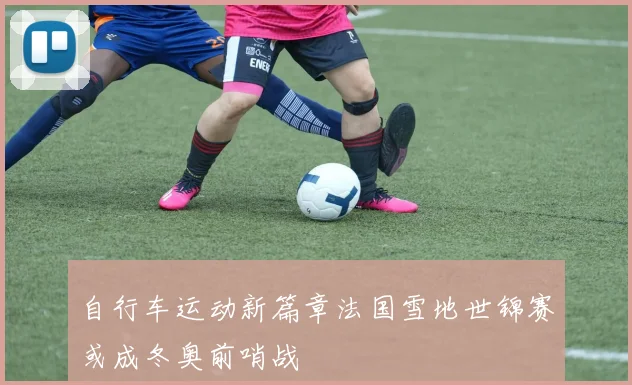 自行车运动新篇章法国雪地世锦赛或成冬奥前哨战