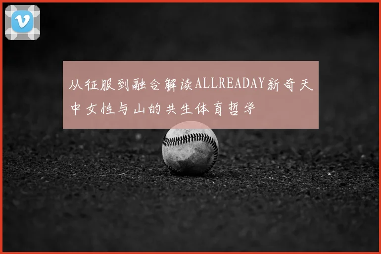 从征服到融合解读ALLREADAY新奇天中女性与山的共生体育哲学