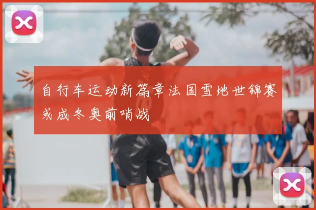 自行车运动新篇章法国雪地世锦赛或成冬奥前哨战