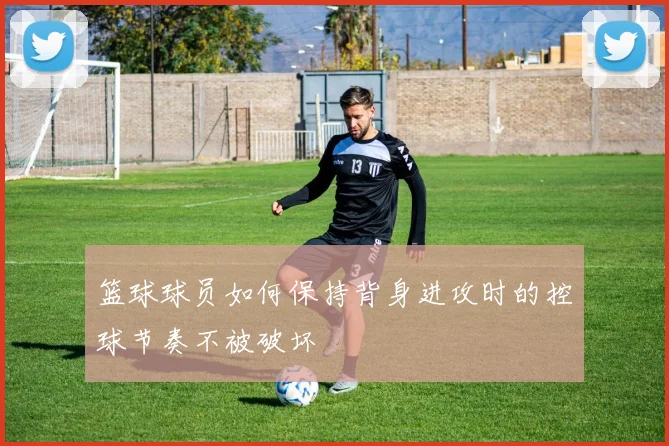 篮球球员如何保持背身进攻时的控球节奏不被破坏