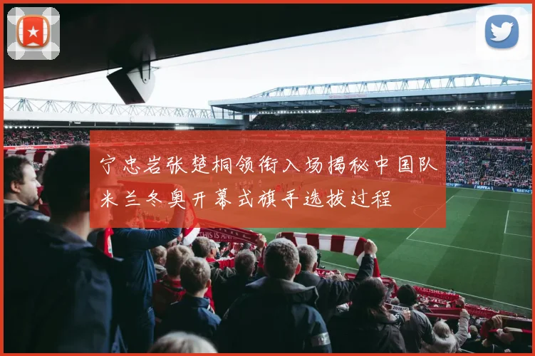 宁忠岩张楚桐领衔入场揭秘中国队米兰冬奥开幕式旗手选拔过程