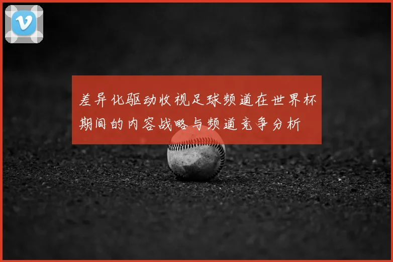 差异化驱动收视足球频道在世界杯期间的内容战略与频道竞争分析