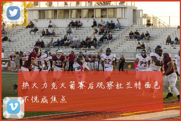 热火力克火箭赛后观察杜兰特面色不悦成焦点