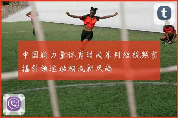 中国新力量体育时尚系列短视频首播引领运动潮流新风尚