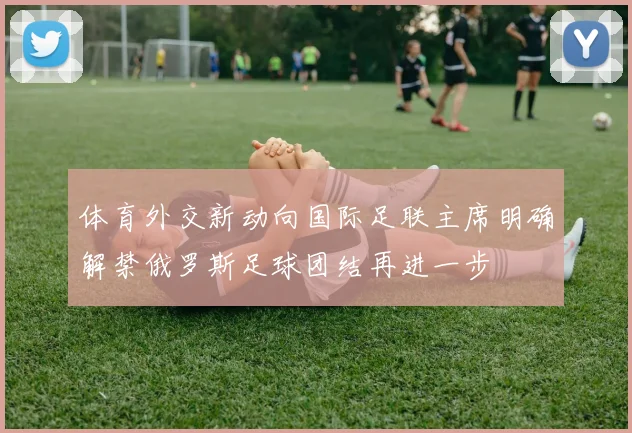 体育外交新动向国际足联主席明确解禁俄罗斯足球团结再进一步