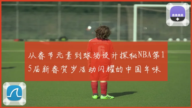 从春节元素到球场设计探秘NBA第15届新春贺岁活动闪耀的中国年味