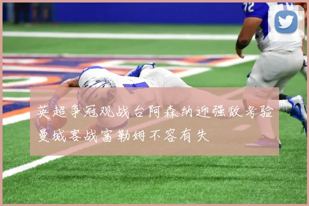 英超争冠观战台阿森纳迎强敌考验曼城客战富勒姆不容有失