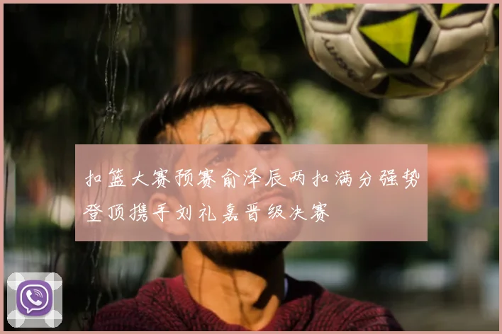 扣篮大赛预赛俞泽辰两扣满分强势登顶携手刘礼嘉晋级决赛