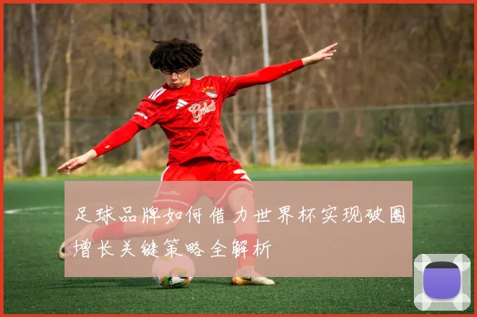 足球品牌如何借力世界杯实现破圈增长关键策略全解析